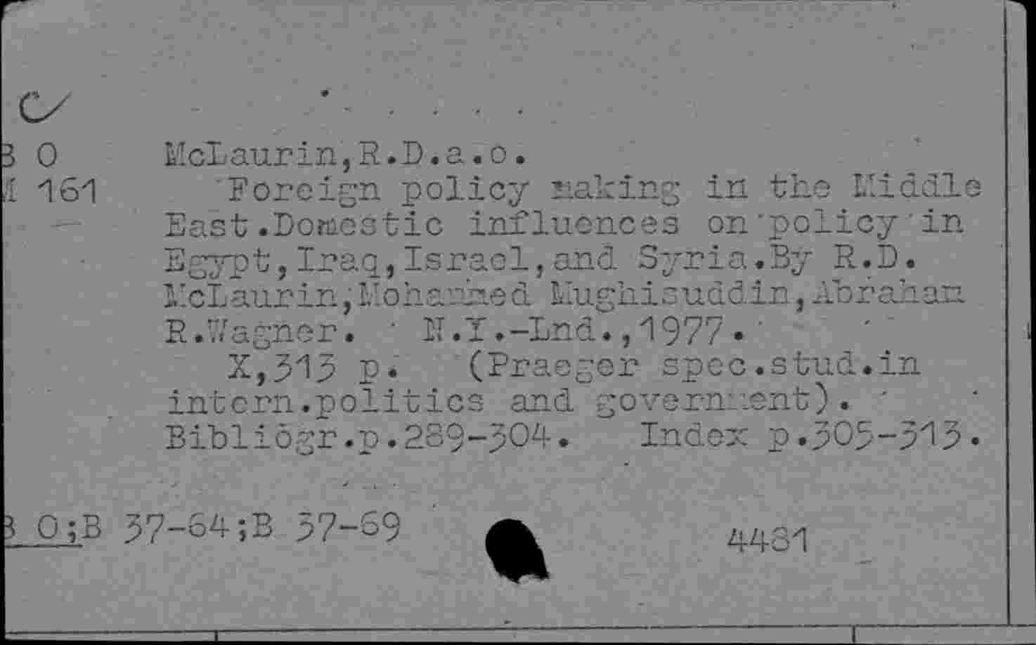 ﻿3 0
McLaurin,R. D. a. o.
Foreign policy making in the Middle
1 161
East.Domestic influences on'policy in Egypt,Iraq,Israel,and Syria.By R.D. McLaurin,Mohamed Mughisuddin,Abraham R.Wagner. ' IT.T.-Lnd., 1977 • '
X,515 p. (Praeger spec.stud.in intern.politics and government). Bibliogr.p.239-504. Index p.505-513«
? 0;B 57-64;B 57-69
4431